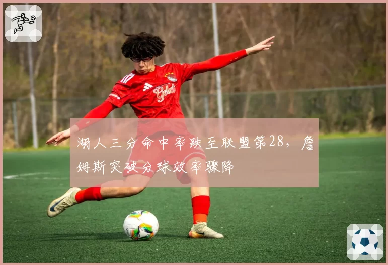 湖人三分命中率跌至联盟第28，詹姆斯突破分球效率骤降