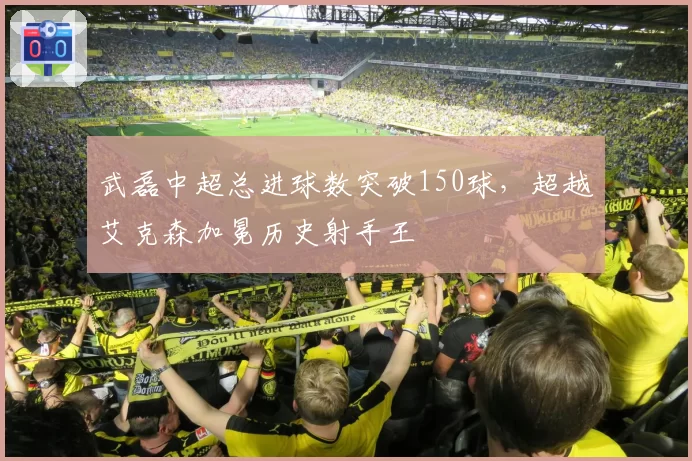 武磊中超总进球数突破150球，超越艾克森加冕历史射手王
