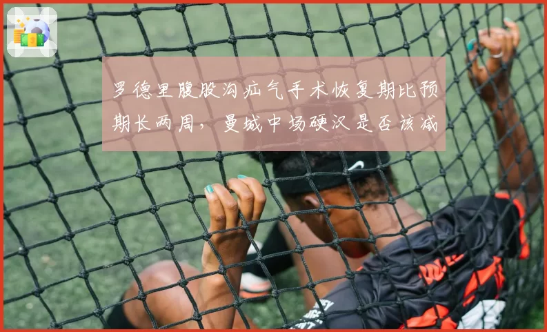 罗德里腹股沟疝气手术恢复期比预期长两周，曼城中场硬汉是否该减少国家队任务？