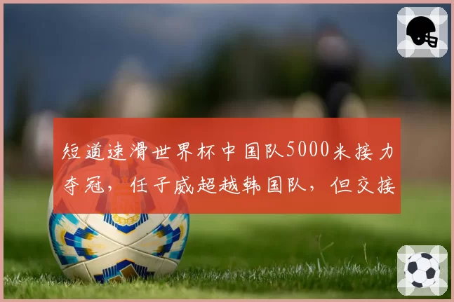 短道速滑世界杯中国队5000米接力夺冠,任子威超越韩国队,但交接棒稳定性待提升