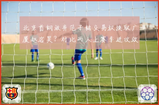 北京首钢放弃范子铭交易权换取广厦赵岩昊?对比两人上赛季进攻效率与防守影响力