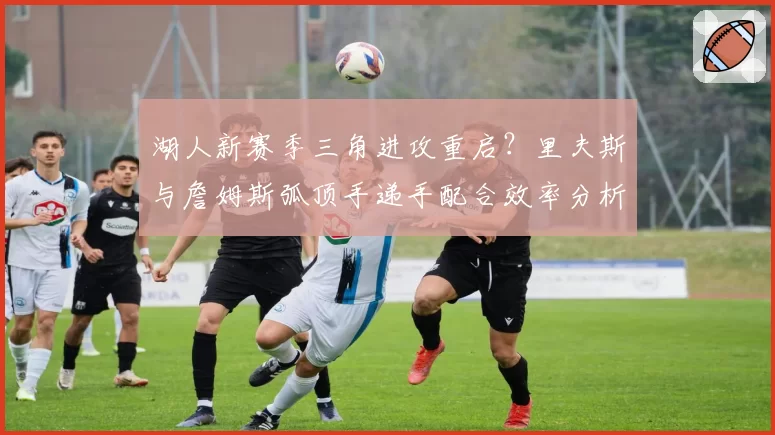 湖人新赛季三角进攻重启？里夫斯与詹姆斯弧顶手递手配合效率分析