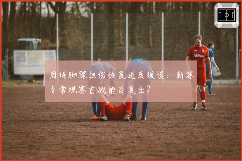 周琦脚踝扭伤恢复进度缓慢,新赛季常规赛首战能否复出?