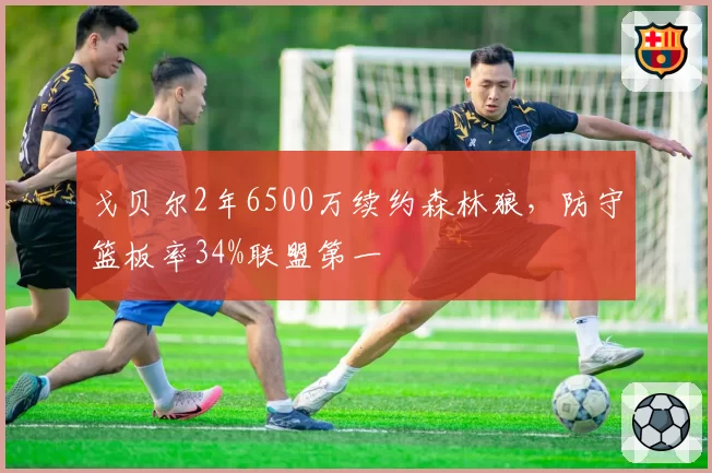 戈贝尔2年6500万续约森林狼，防守篮板率34%联盟第一