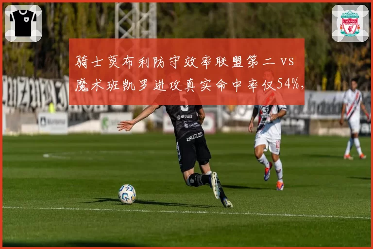 骑士莫布利防守效率联盟第二 vs 魔术班凯罗进攻真实命中率仅54%，东部新星攻防分化