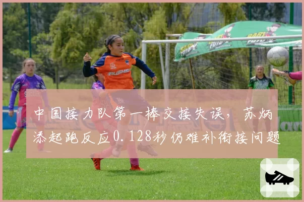 中国接力队第一棒交接失误,苏炳添起跑反应0.128秒仍难补衔接问题