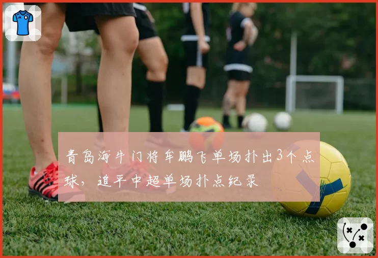青岛海牛门将牟鹏飞单场扑出3个点球，追平中超单场扑点纪录