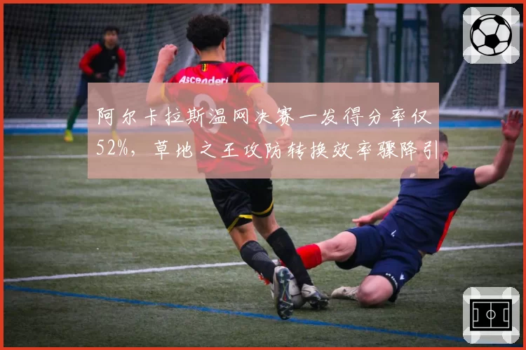 阿尔卡拉斯温网决赛一发得分率仅52%，草地之王攻防转换效率骤降引发危机