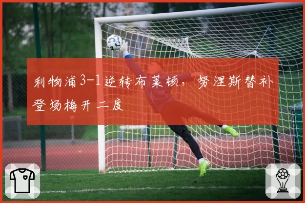 利物浦3-1逆转布莱顿，努涅斯替补登场梅开二度