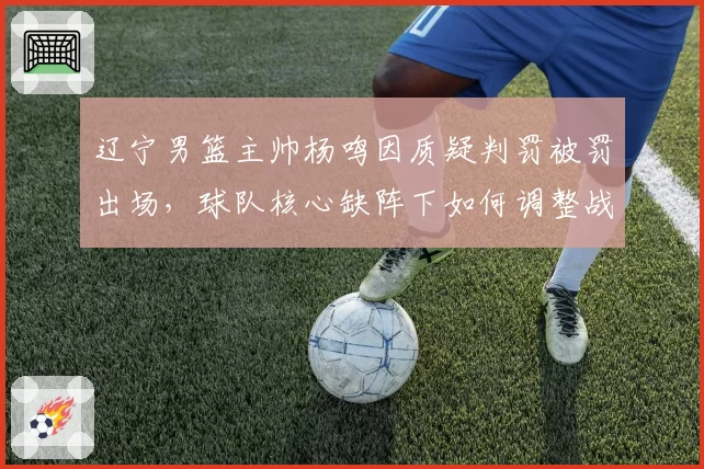 辽宁男篮主帅杨鸣因质疑判罚被罚出场，球队核心缺阵下如何调整战术？