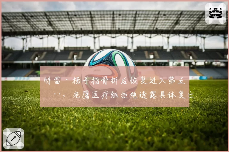 特雷·杨手指骨折后恢复进入第五周,老鹰医疗组拒绝透露具体复出时间
