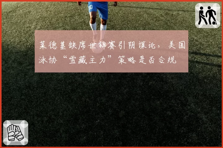 莱德基缺席世锦赛引阴谋论，美国泳协“雪藏主力”策略是否合规