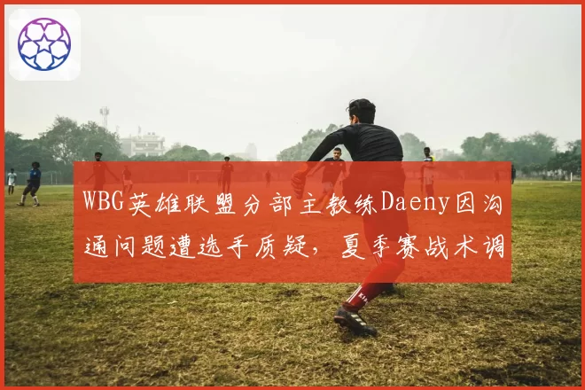 WBG英雄联盟分部主教练Daeny因沟通问题遭选手质疑，夏季赛战术调整会否半途而废？