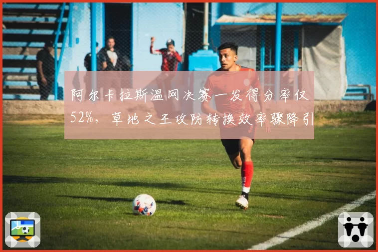 阿尔卡拉斯温网决赛一发得分率仅52%,草地之王攻防转换效率骤降引发危机