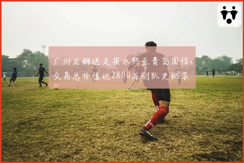 广州龙狮送走崔永熙至青岛国信，交易总价值达2800万创队史纪录