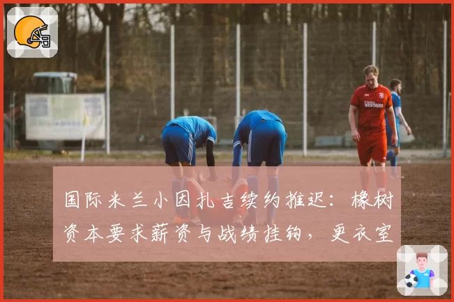 国际米兰小因扎吉续约推迟：橡树资本要求薪资与战绩挂钩，更衣室对管理层的忠诚度产生质疑