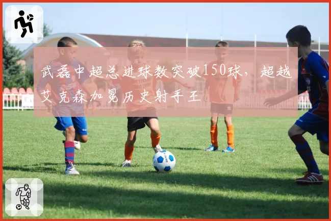 武磊中超总进球数突破150球,超越艾克森加冕历史射手王