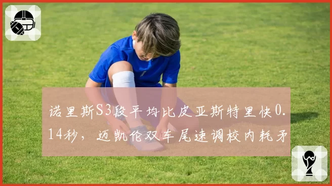 诺里斯S3段平均比皮亚斯特里快0.14秒，迈凯伦双车尾速调校内耗矛盾浮出水面
