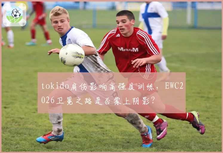 tokido肩伤影响高强度训练，EWC2026卫冕之路是否蒙上阴影？