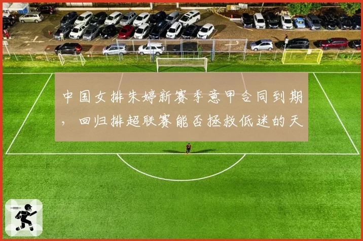 中国女排朱婷新赛季意甲合同到期，回归排超联赛能否拯救低迷的天津队？