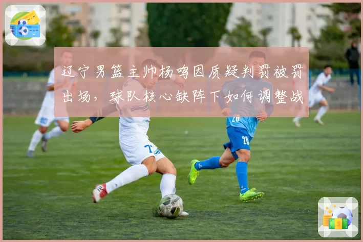 辽宁男篮主帅杨鸣因质疑判罚被罚出场，球队核心缺阵下如何调整战术？
