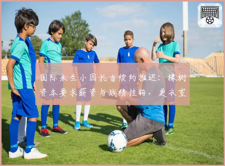 国际米兰小因扎吉续约推迟:橡树资本要求薪资与战绩挂钩,更衣室对管理层的忠诚度产生质疑