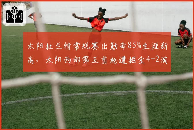 太阳杜兰特常规赛出勤率85%生涯新高，太阳西部第五首轮遭掘金4-2淘汰