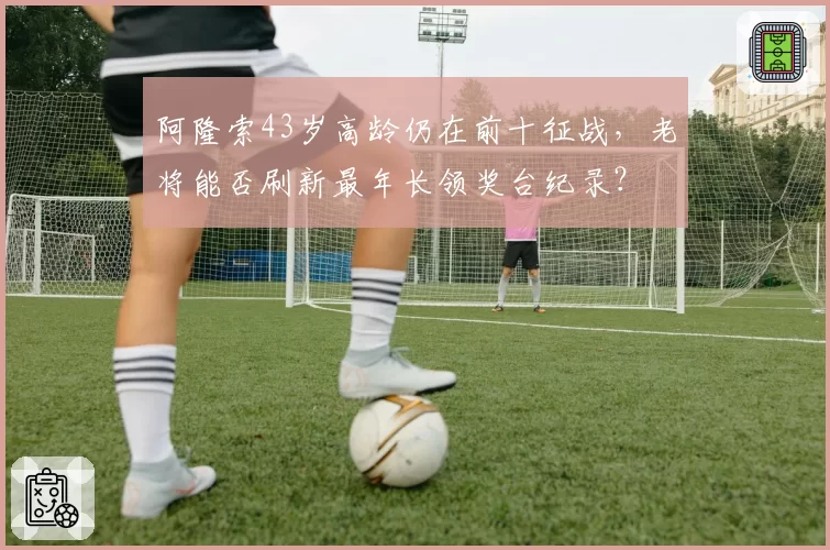 阿隆索43岁高龄仍在前十征战,老将能否刷新最年长领奖台纪录?