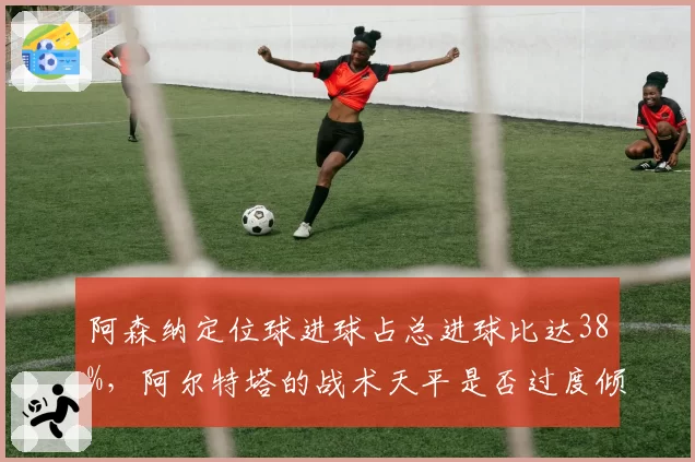 阿森纳定位球进球占总进球比达38%,阿尔特塔的战术天平是否过度倾斜?