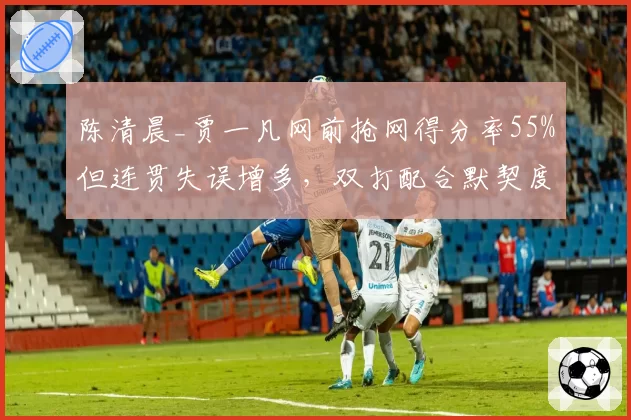 陈清晨_贾一凡网前抢网得分率55%但连贯失误增多，双打配合默契度遭质疑