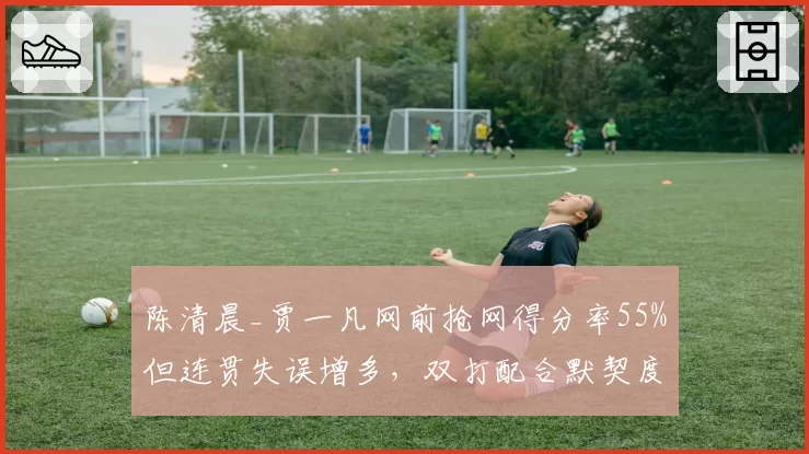 陈清晨_贾一凡网前抢网得分率55%但连贯失误增多，双打配合默契度遭质疑