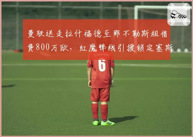 曼联送走拉什福德至那不勒斯租借费800万欧，红魔锋线引援锁定塞斯科__br_