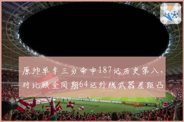 原帅单季三分命中187记历史第八,对比顾全同期64记外线武器差距凸显
