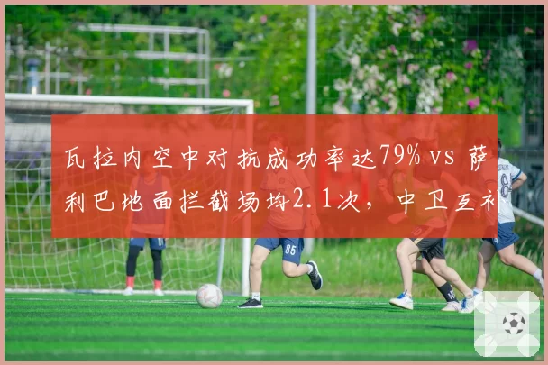 瓦拉内空中对抗成功率达79% vs 萨利巴地面拦截场均2.1次，中卫互补性决定防线高度