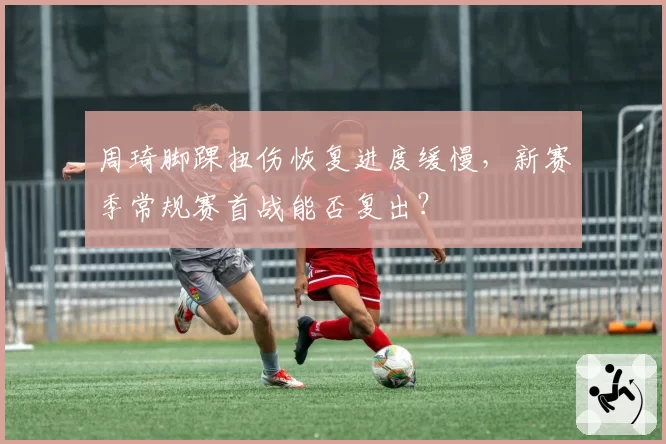 周琦脚踝扭伤恢复进度缓慢,新赛季常规赛首战能否复出?