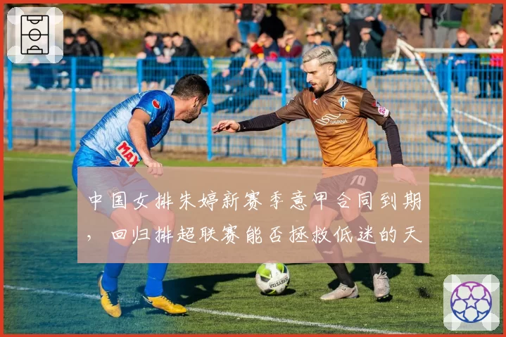 中国女排朱婷新赛季意甲合同到期，回归排超联赛能否拯救低迷的天津队？