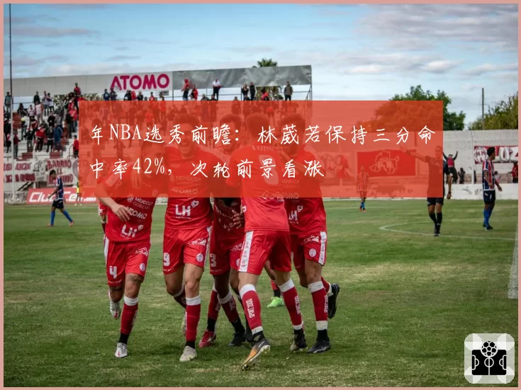 年NBA选秀前瞻：林葳若保持三分命中率42%，次轮前景看涨