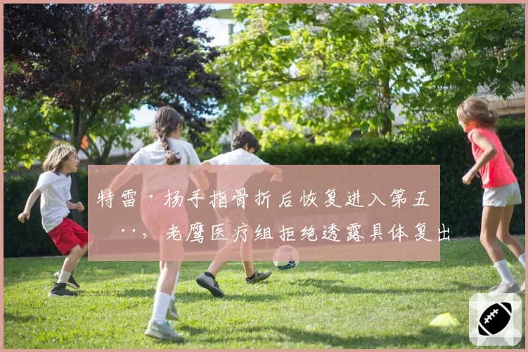 特雷·杨手指骨折后恢复进入第五周，老鹰医疗组拒绝透露具体复出时间