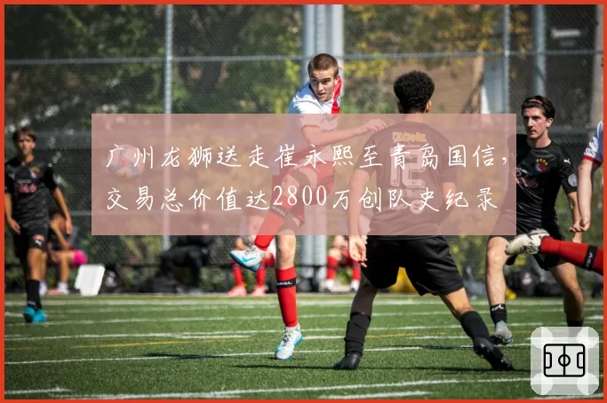 广州龙狮送走崔永熙至青岛国信,交易总价值达2800万创队史纪录