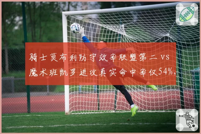 骑士莫布利防守效率联盟第二 vs 魔术班凯罗进攻真实命中率仅54%,东部新星攻防分化