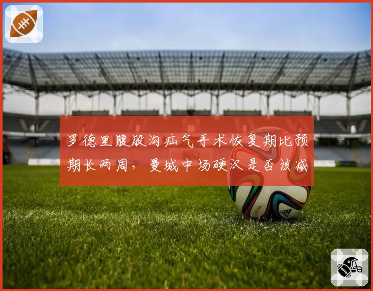 罗德里腹股沟疝气手术恢复期比预期长两周，曼城中场硬汉是否该减少国家队任务？
