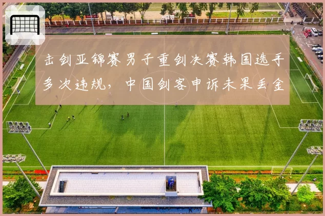 击剑亚锦赛男子重剑决赛韩国选手多次违规，中国剑客申诉未果丢金
