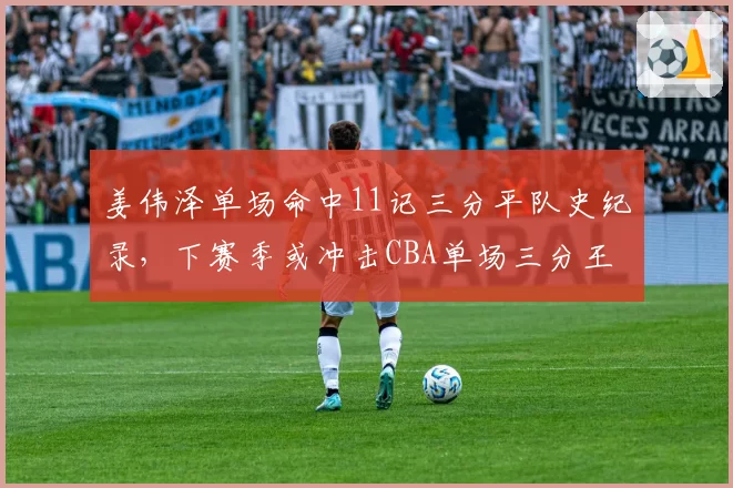 姜伟泽单场命中11记三分平队史纪录，下赛季或冲击CBA单场三分王