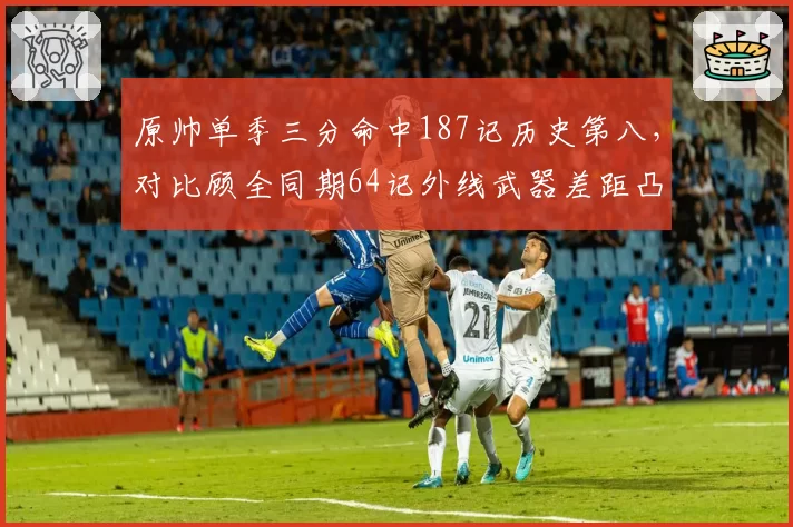 原帅单季三分命中187记历史第八，对比顾全同期64记外线武器差距凸显