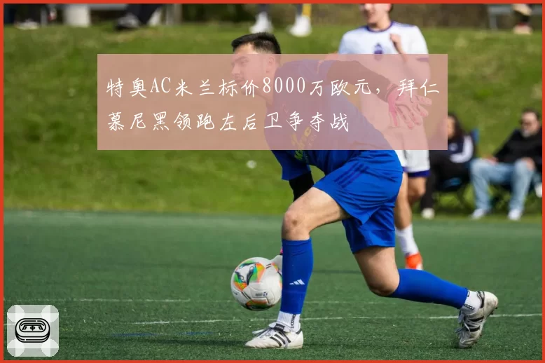特奥AC米兰标价8000万欧元，拜仁慕尼黑领跑左后卫争夺战